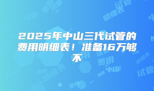 2025年中山三代试管的费用明细表！准备16万够不