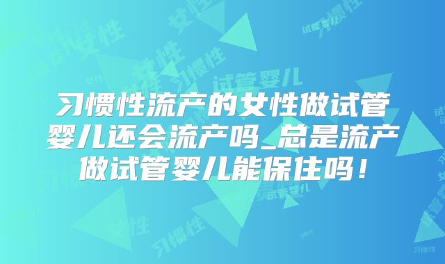 习惯性流产的女性做试管婴儿还会流产吗_总是流产做试管婴儿能保住吗！