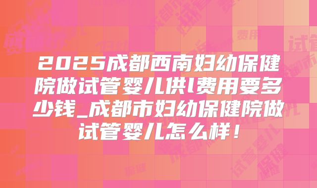 2025成都西南妇幼保健院做试管婴儿供l费用要多少钱_成都市妇幼保健院做试管婴儿怎么样！