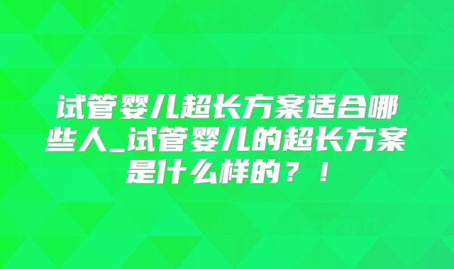 试管婴儿超长方案适合哪些人_试管婴儿的超长方案是什么样的？！
