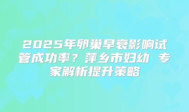 2025年卵巢早衰影响试管成功率？萍乡市妇幼 专家解析提升策略