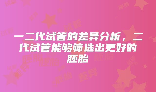 一二代试管的差异分析,二代试管能够筛选出更好的胚胎
