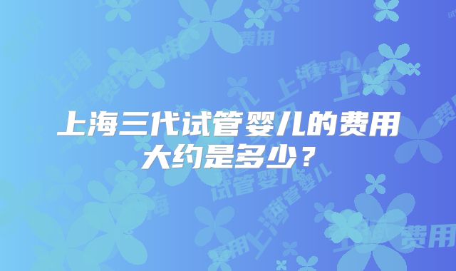 上海三代试管婴儿的费用大约是多少?