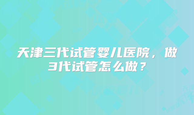 天津三代试管婴儿医院，做3代试管怎么做？