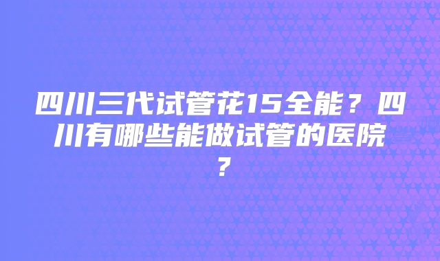 四川三代试管花15全能？四川有哪些能做试管的医院？