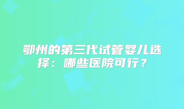 鄂州的第三代试管婴儿选择:哪些医院可行?