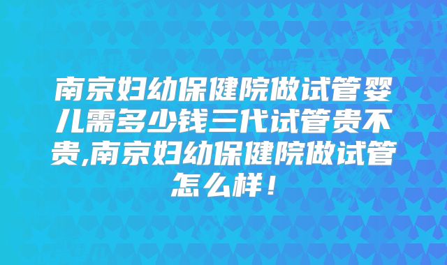南京妇幼保健院做试管婴儿需多少钱三代试管贵不贵,南京妇幼保健院做试管怎么样！
