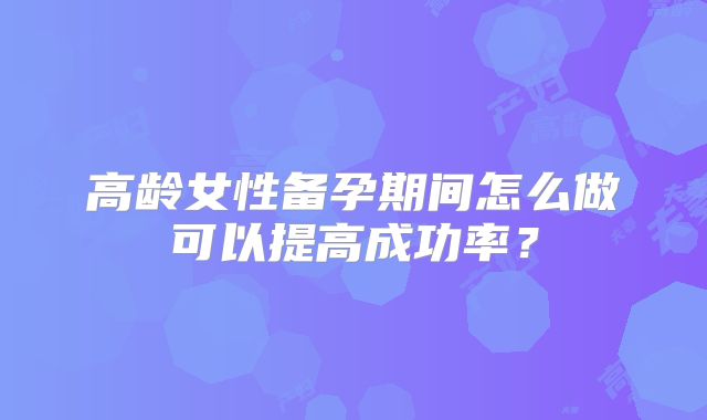 高龄女性备孕期间怎么做可以提高成功率？