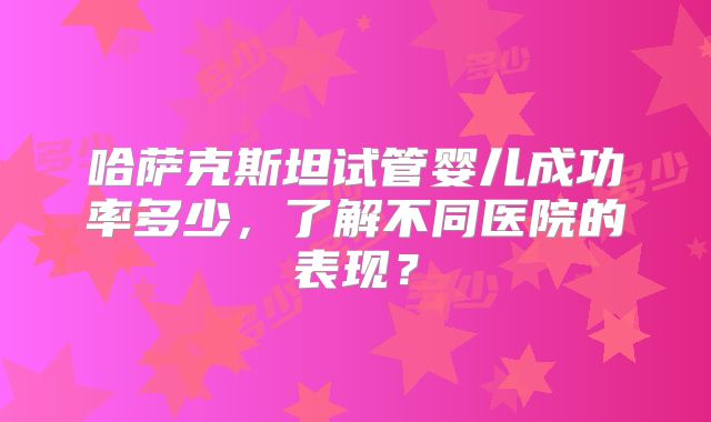 哈萨克斯坦试管婴儿成功率多少,了解不同医院的表现?