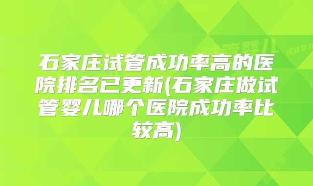 石家庄试管成功率高的医院排名已更新(石家庄做试管婴儿哪个医院成功率比较高)