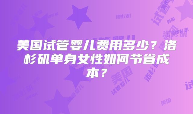 美国试管婴儿费用多少？洛杉矶单身女性如何节省成本？