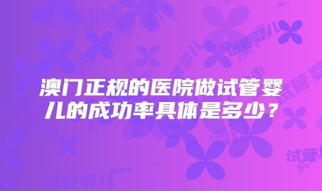 澳门正规的医院做试管婴儿的成功率具体是多少?