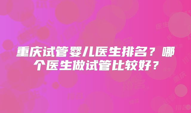 重庆试管婴儿医生排名？哪个医生做试管比较好？