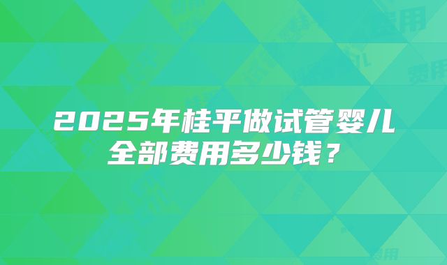 2025年桂平做试管婴儿全部费用多少钱?