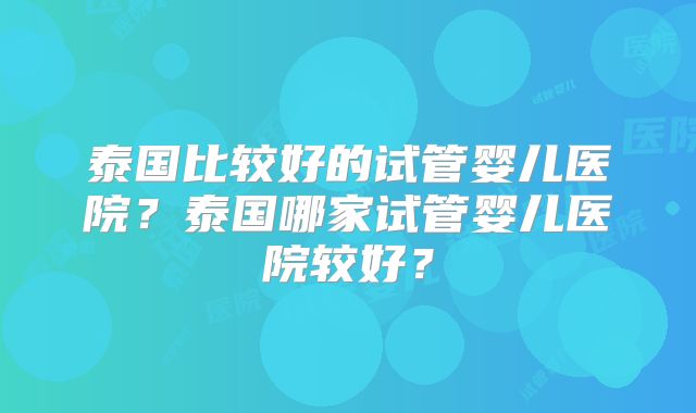 泰国比较好的试管婴儿医院？泰国哪家试管婴儿医院较好？