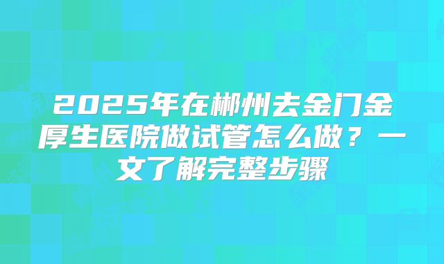 2025年在郴州去金门金厚生医院做试管怎么做？一文了解完整步骤