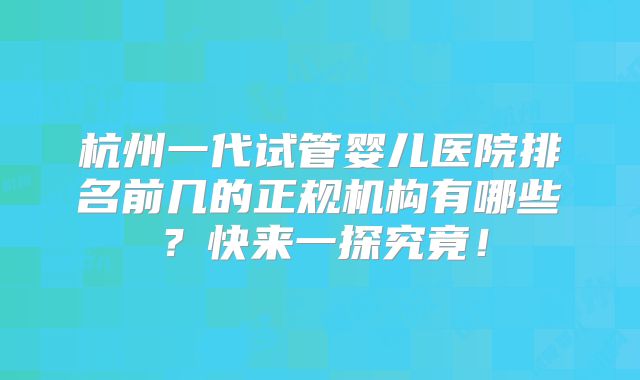 杭州一代试管婴儿医院排名前几的正规机构有哪些？快来一探究竟！