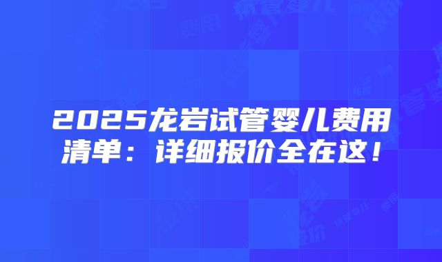 2025龙岩试管婴儿费用清单：详细报价全在这！