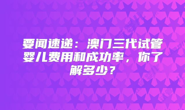 要闻速递：澳门三代试管婴儿费用和成功率，你了解多少？