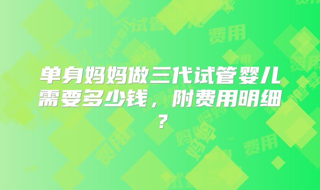 单身妈妈做三代试管婴儿需要多少钱,附费用明细?
