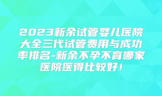 2023新余试管婴儿医院大全三代试管费用与成功率排名-新余不孕不育哪家医院医得比较好！