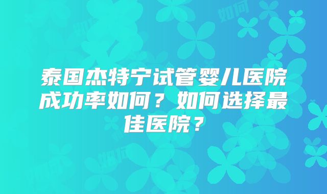 泰国杰特宁试管婴儿医院成功率如何?如何选择最佳医院?