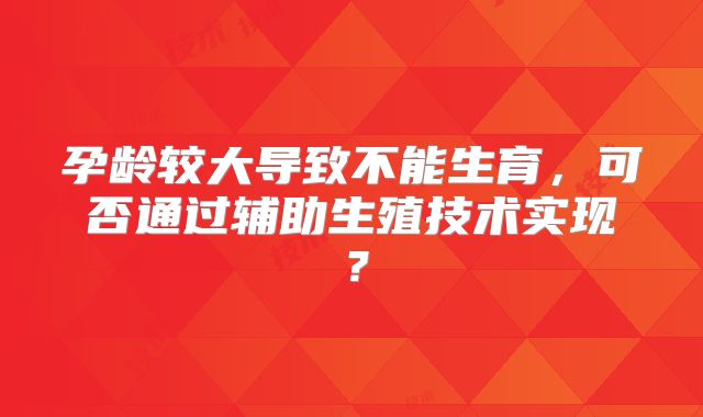 孕龄较大导致不能生育，可否通过辅助生殖技术实现？