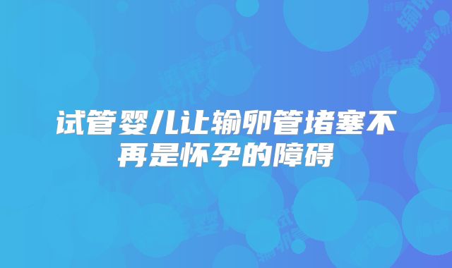 试管婴儿让输卵管堵塞不再是怀孕的障碍
