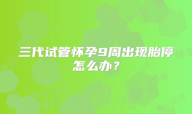三代试管怀孕9周出现胎停怎么办？