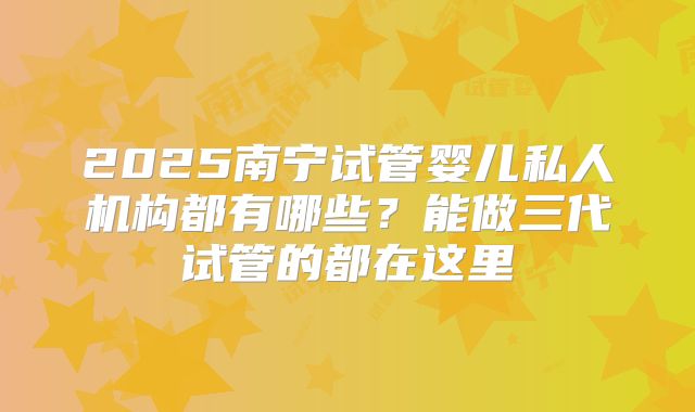 2025南宁试管婴儿私人机构都有哪些？能做三代试管的都在这里