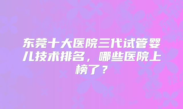 东莞十大医院三代试管婴儿技术排名，哪些医院上榜了？