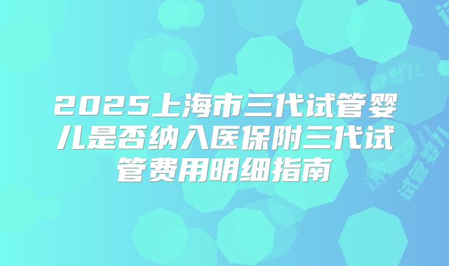 2025上海市三代试管婴儿是否纳入医保附三代试管费用明细指南