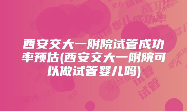 西安交大一附院试管成功率预估(西安交大一附院可以做试管婴儿吗)