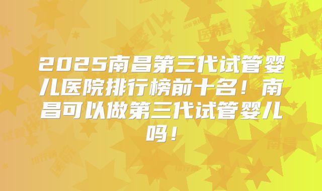 2025南昌第三代试管婴儿医院排行榜前十名！南昌可以做第三代试管婴儿吗！