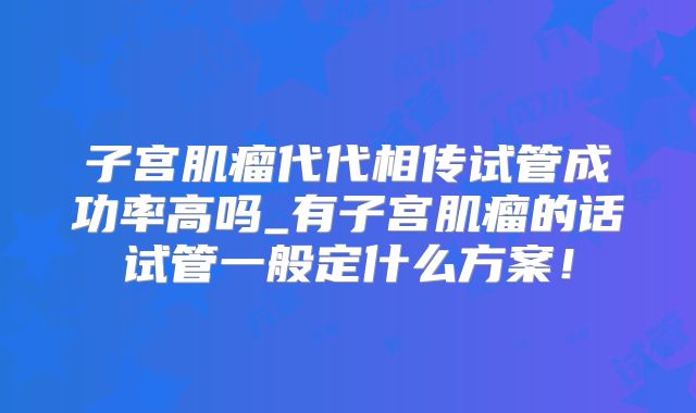 子宫肌瘤代代相传试管成功率高吗_有子宫肌瘤的话试管一般定什么方案！