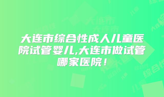 大连市综合性成人儿童医院试管婴儿,大连市做试管哪家医院！