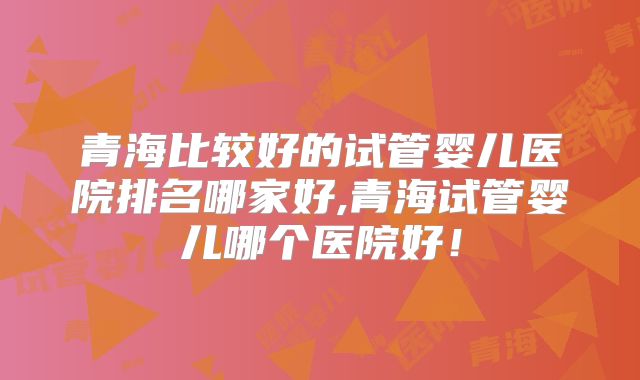 青海比较好的试管婴儿医院排名哪家好,青海试管婴儿哪个医院好！