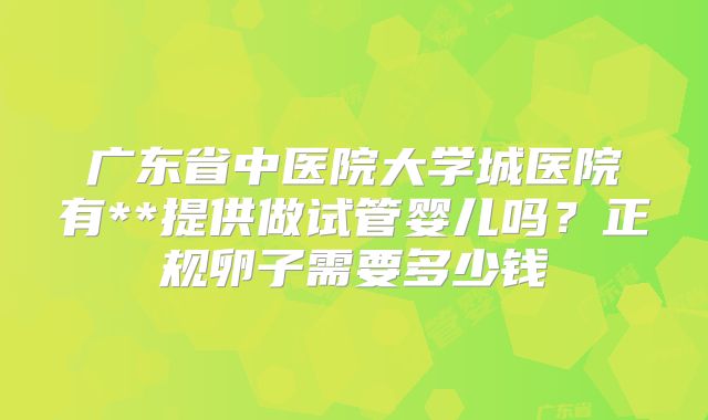 广东省中医院大学城医院有**提供做试管婴儿吗？正规卵子需要多少钱