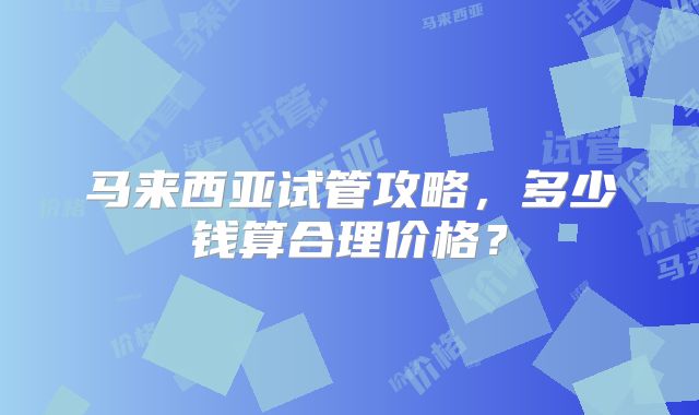 马来西亚试管攻略，多少钱算合理价格？
