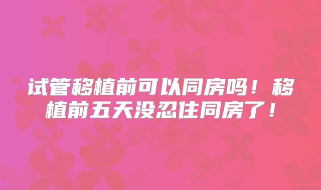 试管移植前可以同房吗！移植前五天没忍住同房了！