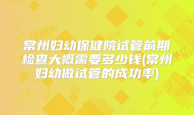 常州妇幼保健院试管前期检查大概需要多少钱(常州妇幼做试管的成功率)