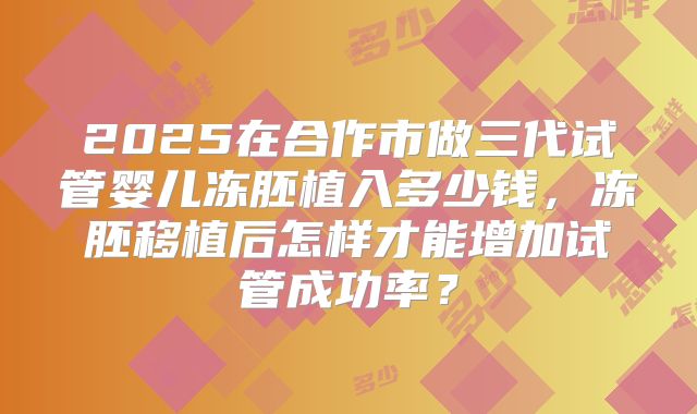 2025在合作市做三代试管婴儿冻胚植入多少钱,冻胚移植后怎样才能增加试管成功率?