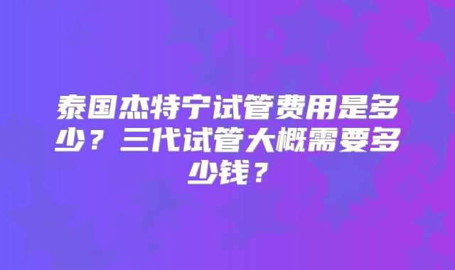 泰国杰特宁试管费用是多少？三代试管大概需要多少钱？