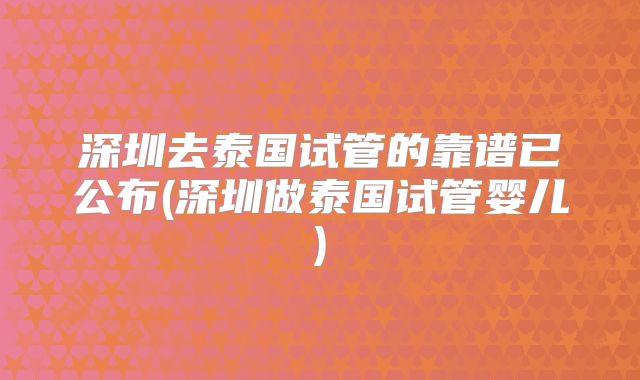 深圳去泰国试管的靠谱已公布(深圳做泰国试管婴儿)