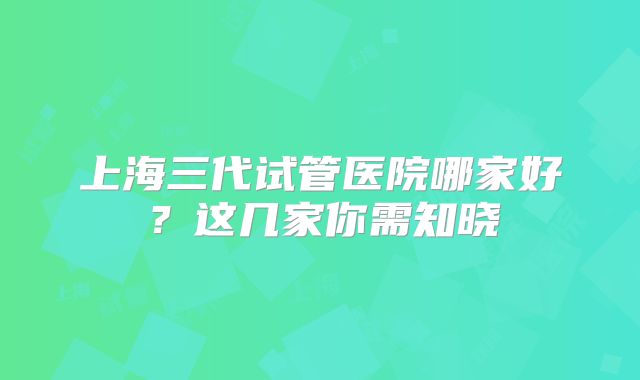 上海三代试管医院哪家好?这几家你需知晓