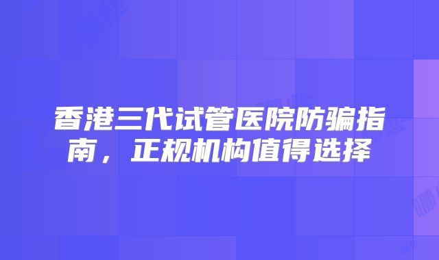 香港三代试管医院防骗指南，正规机构值得选择