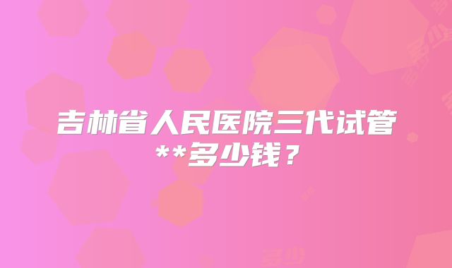 吉林省人民医院三代试管**多少钱?