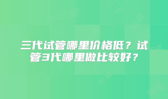三代试管哪里价格低?试管3代哪里做比较好?