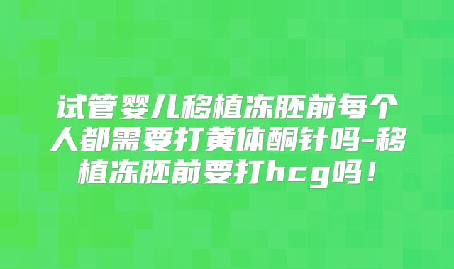 试管婴儿移植冻胚前每个人都需要打黄体酮针吗-移植冻胚前要打hcg吗！