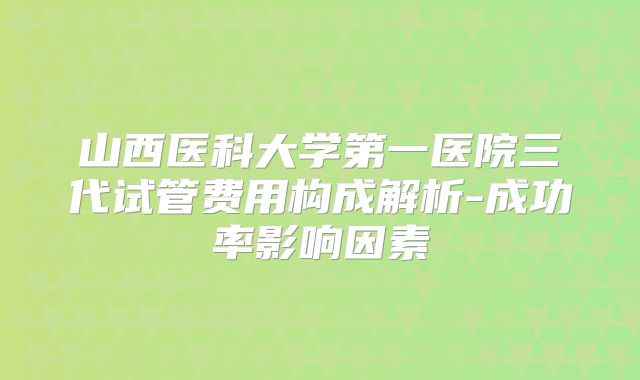 山西医科大学第一医院三代试管费用构成解析-成功率影响因素